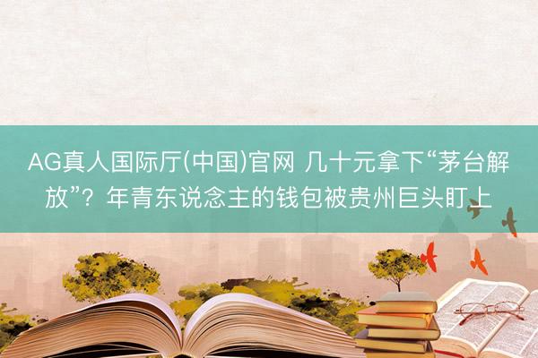 AG真人国际厅(中国)官网 几十元拿下“茅台解放”？年青东说念主的钱包被贵州巨头盯上