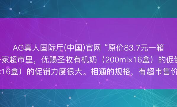 AG真人国际厅(中国)官网 “原价83.7元一箱，现价63元。”在成齐一家超市里，优赐圣牧有机奶（200ml×16盒）的促销力度很大。相通的规格，有超市售价最低为55