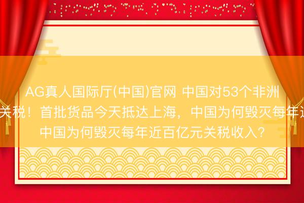 AG真人国际厅(中国)官网 中国对53个非洲建交国全面执行零关税！首批货品今天抵达上海，中国为何毁灭每年近百亿元关税收入？