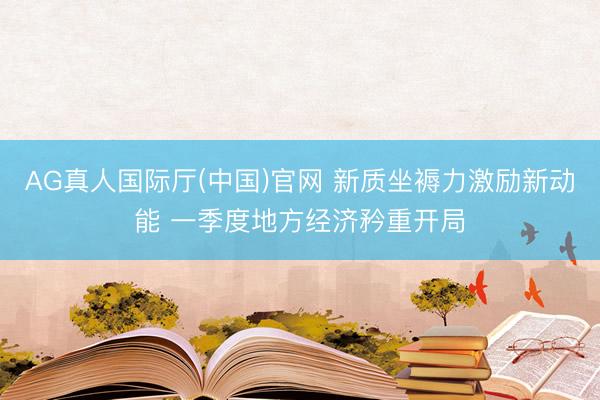 AG真人国际厅(中国)官网 新质坐褥力激励新动能 一季度地方经济矜重开局