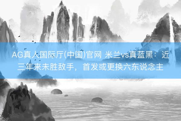 AG真人国际厅(中国)官网 米兰vs真蓝黑：近三年来未胜敌手，首发或更换六东说念主