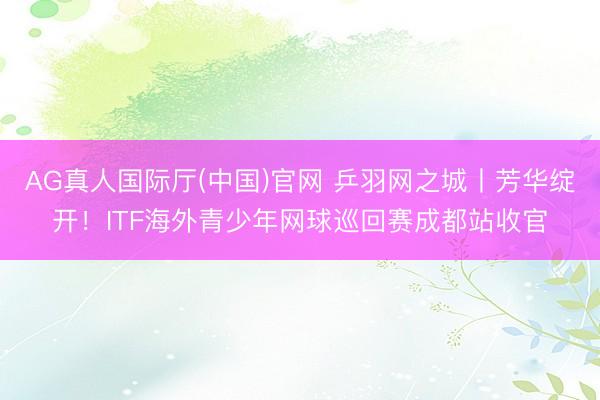 AG真人国际厅(中国)官网 乒羽网之城丨芳华绽开！ITF海外青少年网球巡回赛成都站收官