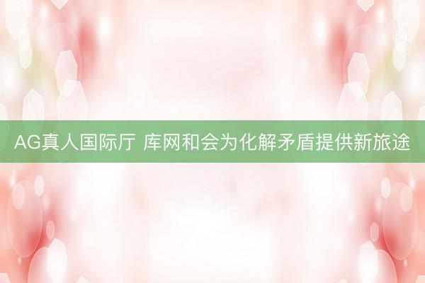 AG真人国际厅 库网和会为化解矛盾提供新旅途