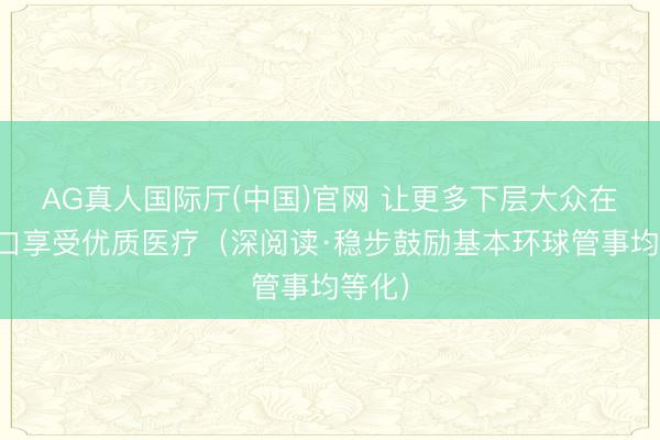 AG真人国际厅(中国)官网 让更多下层大众在家门口享受优质医疗（深阅读·稳步鼓励基本环球管事均等化）