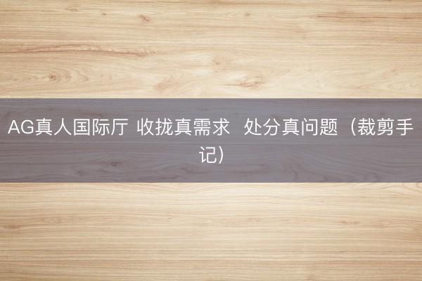 AG真人国际厅 收拢真需求  处分真问题（裁剪手记）