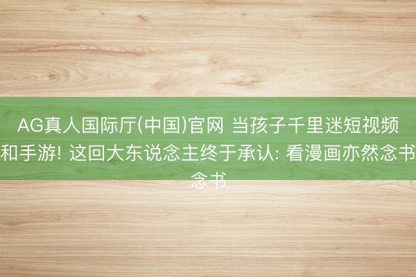 AG真人国际厅(中国)官网 当孩子千里迷短视频和手游! 这回大东说念主终于承认: 看漫画亦然念书