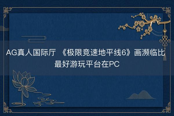 AG真人国际厅 《极限竞速地平线6》画濒临比 最好游玩平台在PC