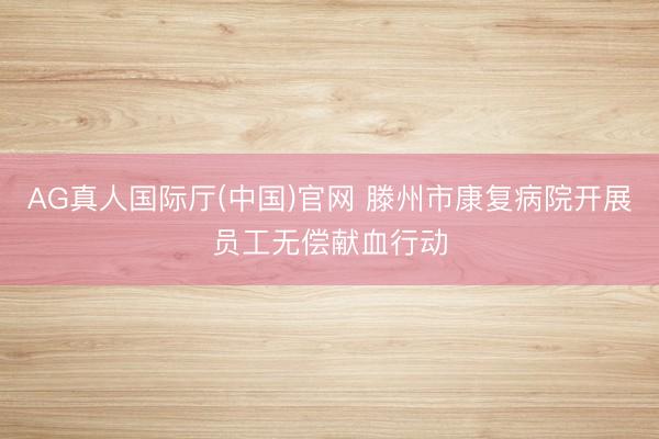 AG真人国际厅(中国)官网 滕州市康复病院开展员工无偿献血行动