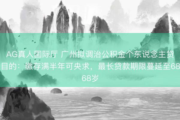 AG真人国际厅 广州拟调治公积金个东说念主贷款目的：缴存满半年可央求，最长贷款期限蔓延至68岁