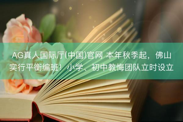 AG真人国际厅(中国)官网 本年秋季起，佛山实行平衡编班！小学、初中教悔团队立时设立