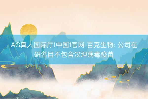AG真人国际厅(中国)官网 百克生物: 公司在研名目不包含汉坦病毒疫苗