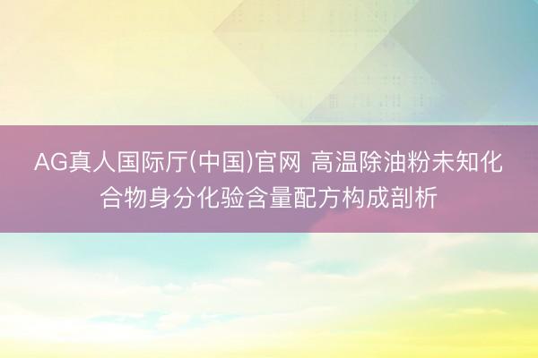 AG真人国际厅(中国)官网 高温除油粉未知化合物身分化验含量配方构成剖析