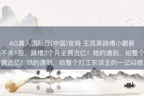 AG真人国际厅(中国)官网 王凤英跳槽小鹏薪酬大起底：30年至心换不来1股，跳槽2个月坐拥近亿！她的遇到，给整个打工东谈主的一记闷棍