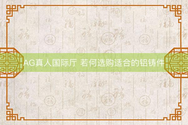 AG真人国际厅 若何选购适合的铝铸件