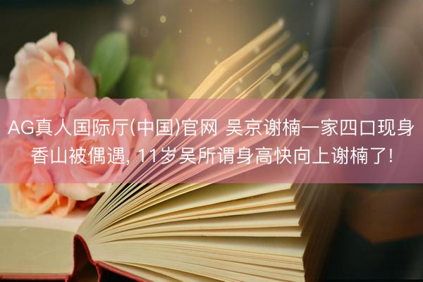 AG真人国际厅(中国)官网 吴京谢楠一家四口现身香山被偶遇， 11岁吴所谓身高快向上谢楠了!