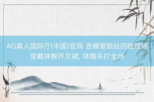 AG真人国际厅(中国)官网 吉娜爱丽丝四肢现场穿戴抹胸开叉裙，<a href=