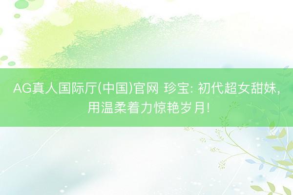 AG真人国际厅(中国)官网 珍宝: 初代超女甜妹， 用温柔着力惊艳岁月!