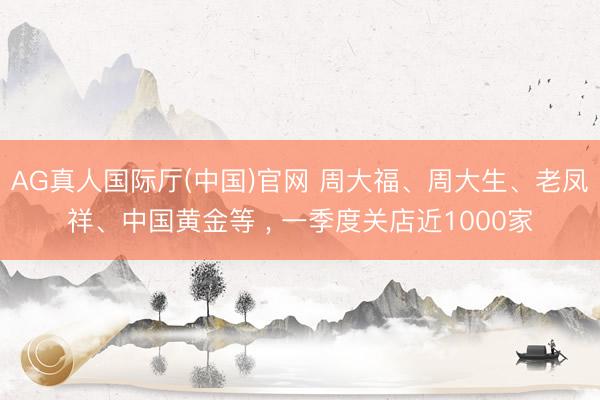 AG真人国际厅(中国)官网 周大福、周大生、老凤祥、中国黄金等 ， 一季度关店近1000家
