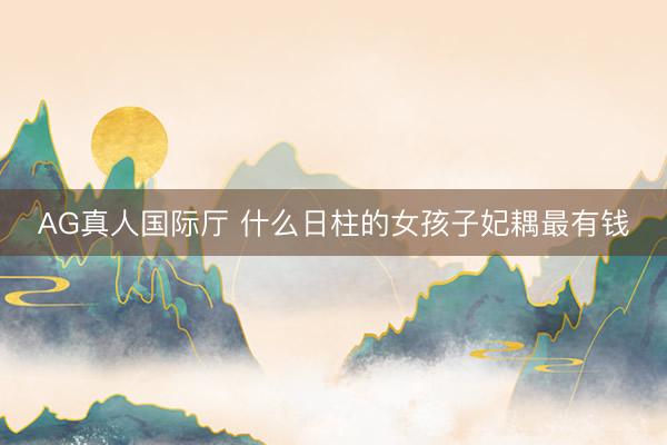 AG真人国际厅 什么日柱的女孩子妃耦最有钱