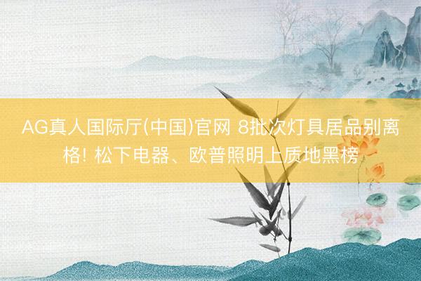 AG真人国际厅(中国)官网 8批次灯具居品别离格! 松下电器、欧普照明上质地黑榜