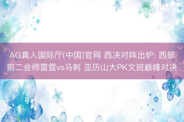 AG真人国际厅(中国)官网 西决对阵出炉: 西部前二会师雷霆vs马刺 亚历山大PK文班巅峰对决