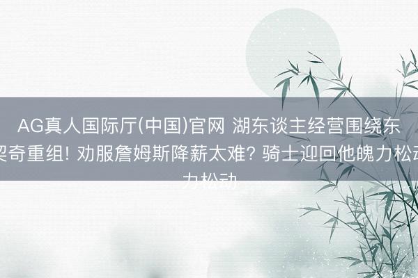 AG真人国际厅(中国)官网 湖东谈主经营围绕东契奇重组! 劝服詹姆斯降薪太难? 骑士迎回他魄力松动