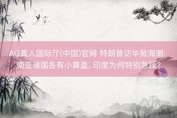 AG真人国际厅(中国)官网 特朗普访华掀海潮: 南亚诸国各有小算盘， 印度为何特别急躁?