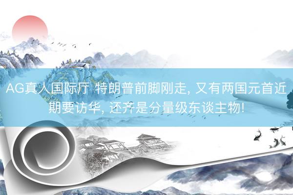 AG真人国际厅 特朗普前脚刚走， 又有两国元首近期要访华， 还齐是分量级东谈主物!