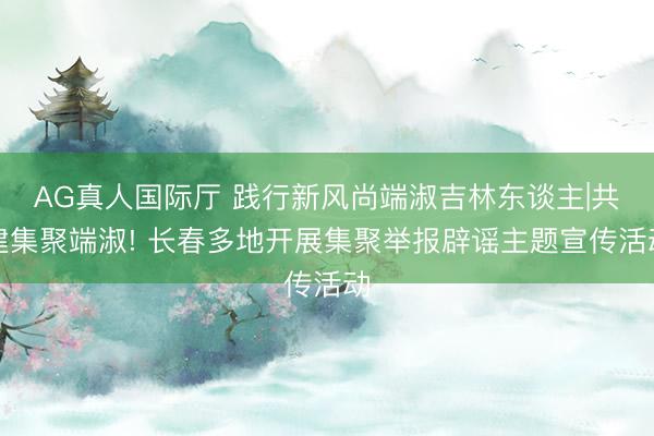 AG真人国际厅 践行新风尚端淑吉林东谈主|共建集聚端淑! 长春多地开展集聚举报辟谣主题宣传活动