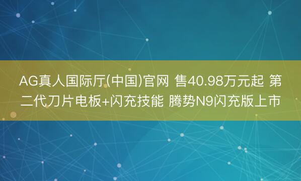 AG真人国际厅(中国)官网 售40.98万元起 第二代刀片电板+闪充技能 腾势N9闪充版上市