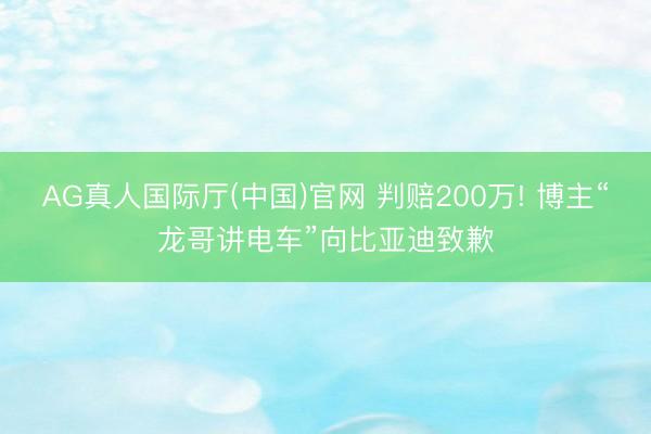 AG真人国际厅(中国)官网 判赔200万! 博主“龙哥讲电车”向比亚迪致歉