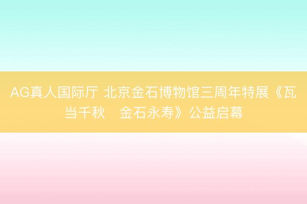 AG真人国际厅 北京金石博物馆三周年特展《瓦当千秋・金石永寿》公益启幕