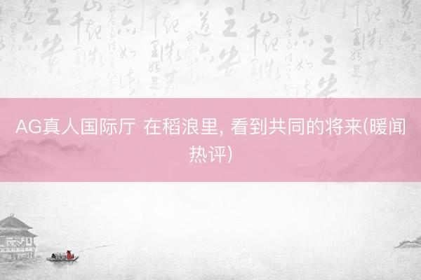 AG真人国际厅 在稻浪里， 看到共同的将来(暖闻热评)