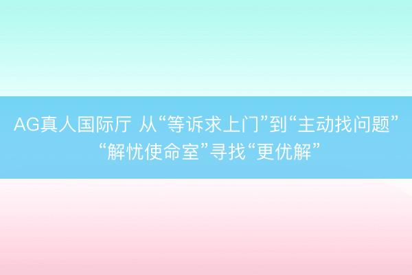 AG真人国际厅 从“等诉求上门”到“主动找问题” “解忧使命室”寻找“更优解”
