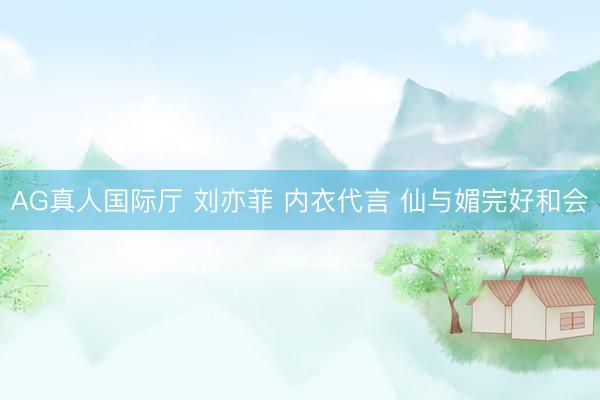 AG真人国际厅 刘亦菲 内衣代言 仙与媚完好和会