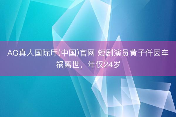 AG真人国际厅(中国)官网 短剧演员黄子仟因车祸离世，年仅24岁