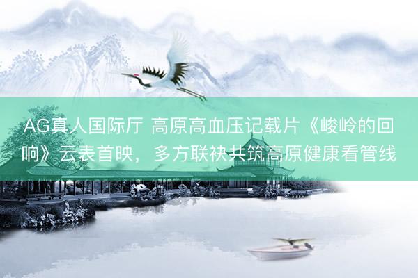 AG真人国际厅 高原高血压记载片《峻岭的回响》云表首映，多方联袂共筑高原健康看管线
