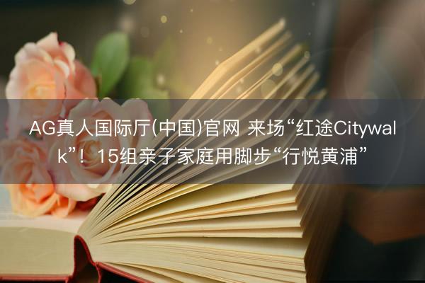 AG真人国际厅(中国)官网 来场“红途Citywalk”！15组亲子家庭用脚步“行悦黄浦”