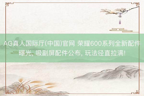 AG真人国际厅(中国)官网 荣耀600系列全新配件曝光， 吸副屏配件公布， 玩法径直拉满!