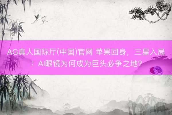 AG真人国际厅(中国)官网 苹果回身，三星入局：AI眼镜为何成为巨头必争之地?