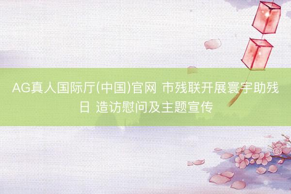 AG真人国际厅(中国)官网 市残联开展寰宇助残日 造访慰问及主题宣传