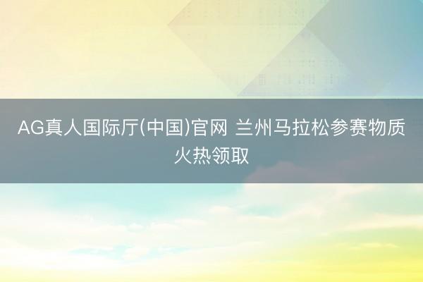 AG真人国际厅(中国)官网 兰州马拉松参赛物质火热领取