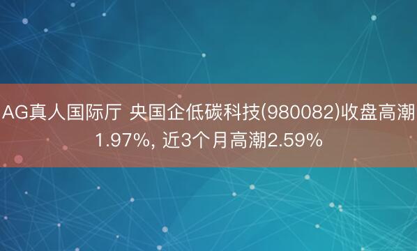 AG真人国际厅 央国企低碳科技(980082)收盘高潮1.97%， 近3个月高潮2.59%