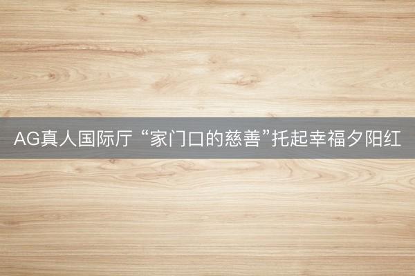 AG真人国际厅 “家门口的慈善”托起幸福夕阳红