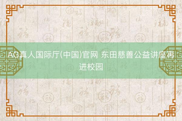 AG真人国际厅(中国)官网 东田慈善公益讲座再进校园