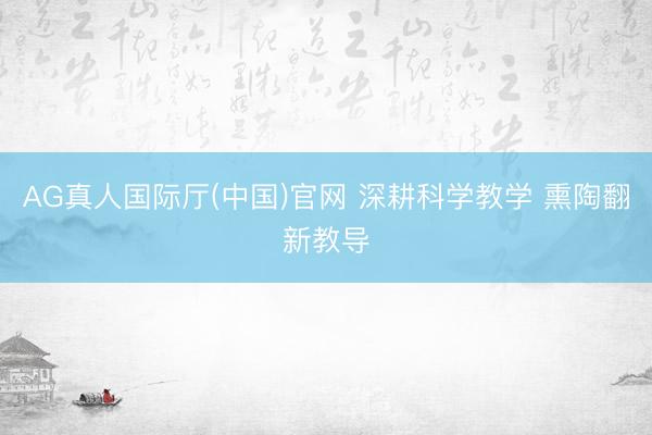 AG真人国际厅(中国)官网 深耕科学教学 熏陶翻新教导