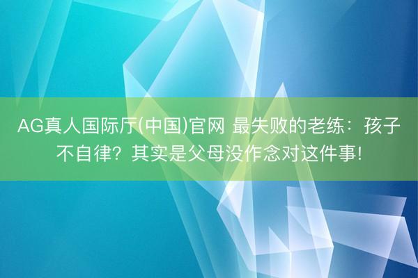 AG真人国际厅(中国)官网 最失败的老练：孩子不自律？其实是父母没作念对这件事!