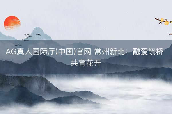 AG真人国际厅(中国)官网 常州新北：融爱筑桥 共育花开