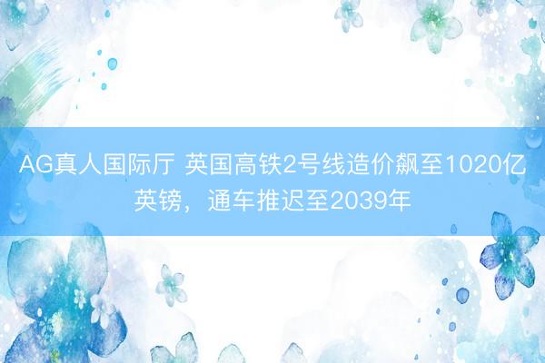 AG真人国际厅 英国高铁2号线造价飙至1020亿英镑，通车推迟至2039年