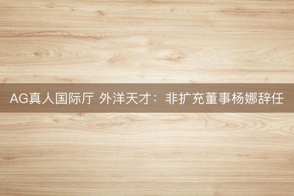 AG真人国际厅 外洋天才：非扩充董事杨娜辞任